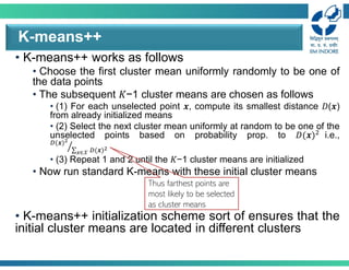 • K-means++ works as follows
• Choose the first cluster mean uniformly randomly to be one of
the data points
• The subsequent 𝐾−1 cluster means are chosen as follows
• (1) For each unselected point 𝒙, compute its smallest distance 𝐷(𝒙)
from already initialized means
• (2) Select the next cluster mean uniformly at random to be one of the
unselected points based on probability prop. to 𝐷(𝒙) i.e.,
(𝒙)
∑ (𝒙)
∈𝒳
• (3) Repeat 1 and 2 until the 𝐾−1 cluster means are initialized
• Now run standard K-means with these initial cluster means
• K-means++ initialization scheme sort of ensures that the
initial cluster means are located in different clusters
K-means++
Thus farthest points are
most likely to be selected
as cluster means
 