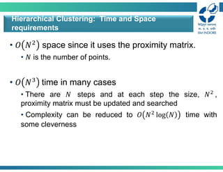 • 𝑂 𝑁 space since it uses the proximity matrix.
• 𝑁 is the number of points.
• 𝑂 𝑁 time in many cases
• There are 𝑁 steps and at each step the size, 𝑁 ,
proximity matrix must be updated and searched
• Complexity can be reduced to 𝑂 𝑁 log 𝑁 time with
some cleverness
Hierarchical Clustering: Time and Space
requirements
 