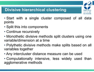 • Start with a single cluster composed of all data
points
• Split this into components
• Continue recursively
• Monothetic divisive methods split clusters using one
variable/dimension at a time
• Polythetic divisive methods make splits based on all
variables together
• Any intercluster distance measure can be used
• Computationally intensive, less widely used than
agglomerative methods
Divisive hierarchical clustering
 