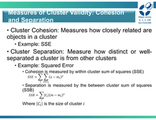 • Cluster Cohesion: Measures how closely related are
objects in a cluster
• Example: SSE
• Cluster Separation: Measure how distinct or well-
separated a cluster is from other clusters
• Example: Squared Error
• Cohesion is measured by within cluster sum of squares (SSE)
• Separation is measured by the between cluster sum of squares
(SSB)
Where 𝐶 is the size of cluster 𝑖
Measures of Cluster Validity: Cohesion
and Separation
𝑆𝑆𝐸 = 𝑥 − 𝑚
∈
𝑆𝑆𝐵 = 𝐶 𝑚 − 𝑚
 