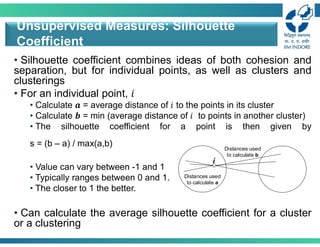 • Silhouette coefficient combines ideas of both cohesion and
separation, but for individual points, as well as clusters and
clusterings
• For an individual point, 𝑖
• Calculate 𝒂 = average distance of 𝑖 to the points in its cluster
• Calculate 𝒃 = min (average distance of 𝑖 to points in another cluster)
• The silhouette coefficient for a point is then given by
s = (b – a) / max(a,b)
• Value can vary between -1 and 1
• Typically ranges between 0 and 1.
• The closer to 1 the better.
• Can calculate the average silhouette coefficient for a cluster
or a clustering
Unsupervised Measures: Silhouette
Coefficient
Distances used
to calculate a
i
Distances used
to calculate b
 