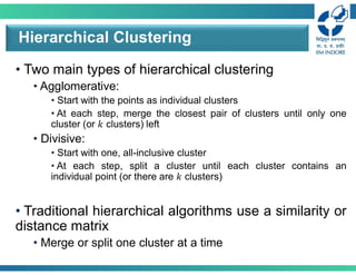 • Two main types of hierarchical clustering
• Agglomerative:
• Start with the points as individual clusters
• At each step, merge the closest pair of clusters until only one
cluster (or 𝑘 clusters) left
• Divisive:
• Start with one, all-inclusive cluster
• At each step, split a cluster until each cluster contains an
individual point (or there are 𝑘 clusters)
• Traditional hierarchical algorithms use a similarity or
distance matrix
• Merge or split one cluster at a time
Hierarchical Clustering
 
