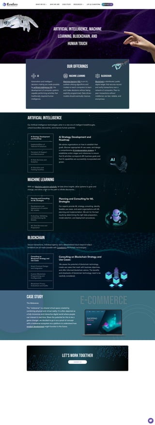 ARTIFICIAL INTELLIGENCE, MACHINE
LEARNING, BLOCKCHAIN, AND
HUMAN TOUCH
our offerings
AI
Automation and intelligent
decision-making are made possible
by artificial intelligence (AI), the
development of computer systems
capable performing activities that
traditionally required human
intelligence.
MACHINE LEARNING
Machine learning (ML) is an A.I.
subfield utilizing algorithms and
models to teach computers to learn
and make decisions without being
explicitly programmed. Data-driven
models should eventually improve.
blockchain
Blockchain a distributed, public
digital ledger that secures record
and verify transactions over a
network of computers. Peer-to-
peer transactions without
middlemen are fast, reliable, and
anonymous.
Artificial Intelligence
Our Artificial Intelligence technologies usher in a new era of intelligent breakthroughs,
unlock boundless discoveries, and improve human potential.
AI Strategy Development and
Roadmap
We advise organizations on how to establish their
goals, discover appropriate AI use cases, and design
a comprehensive AI implementation strategy. It
establishes action stages and milestones to ensure
that AI activities correspond with business goals and
that AI capabilities are successfully incorporated and
grown.
AI Strategy Development
and Roadmap
Implementation of
Tailored AI Solutions
Persistent AI Support
and Maintenance
AI Data Services and
Analytics
AI Education and
Training Facilities
Machine Learning
With our Machine Learning solutions, let data drive insights, allow systems to grow and
change, and shine a light on the path to infinite discoveries.
Planning and Consulting for ML
Strategies
Our experts provide ML strategy consulting, identify
feasible use cases, and assist organizations with ML
planning and implementation. We aim for the best
results by determining the right data preparation,
model selection, and deployment procedures.
Planning and Consulting
for ML Strategies
Development and
deployment of custom
ML models
Evaluating, Validating,
and Maintaining ML
Models
ML Data Services and
Preparation
Blockchain
Secure transactions, individual agency, and a decentralized future beyond today’s
limitations are all made possible with Cuneiform’s Blockchain technologies.
Consulting on Blockchain Strategy and
Use Cases:
We assess the potential of blockchain technology,
create use cases that mesh with business objectives,
and offer informed blockchain advice. The benefits
and drawbacks of blockchain technology need to be
carefully considered.
Consulting on
Blockchain Strategy and
Use Cases
Smart Contract Design
and Integration
Custom Blockchain
Programming and
Configuration
Blockchain Privacy
Evaluations and Audits
CASE STUDY
The Metaverse
The “metaverse” is a shared virtual space created by
combining physical and virtual reality. It is often depicted as
a fully immersive and interactive digital world where people
can interact in real time. Given the potential for this to be a
game changer, we decided to go in as a proof of concept
with a metaverse ecosystem as a platform to understand how
product development might function in the future.
e-commerce
e-commerce
Let's work together
CONTACT US
WHAT WE DO  WHO WE ARE CASE STUDY RESOURCES  LIFE @ CUNEIFORM CONTACT US
 