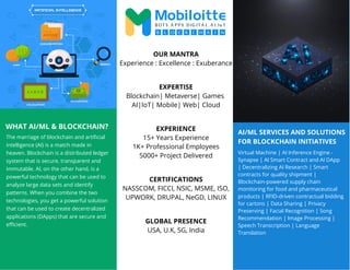 AI/ML SERVICES AND SOLUTIONS
FOR BLOCKCHAIN INITIATIVES
WHAT AI/ML & BLOCKCHAIN?
The marriage of blockchain and artificial
intelligence (AI) is a match made in
heaven. Blockchain is a distributed ledger
system that is secure, transparent and
immutable. AI, on the other hand, is a
powerful technology that can be used to
analyze large data sets and identify
patterns. When you combine the two
technologies, you get a powerful solution
that can be used to create decentralized
applications (DApps) that are secure and
efficient.
Virtual Machine | AI Inference Engine -
Synapse | AI Smart Contract and AI DApp
| Decentralizing AI Research | Smart
contracts for quality shipment |
Blockchain-powered supply chain
monitoring for food and pharmaceutical
products | RFID-driven contractual bidding
for cartons | Data Sharing | Privacy
Preserving | Facial Recognition | Song
Recommendation | Image Processing |
Speech Transcription | Language
Translation
OUR MANTRA
Experience : Excellence : Exuberance
EXPERTISE
Blockchain| Metaverse| Games
AI|IoT| Mobile| Web| Cloud
EXPERIENCE
15+ Years Experience
1K+ Professional Employees
5000+ Project Delivered
CERTIFICATIONS
NASSCOM, FICCI, NSIC, MSME, ISO,
UPWORK, DRUPAL, NeGD, LINUX
GLOBAL PRESENCE
USA, U.K, SG, India
 