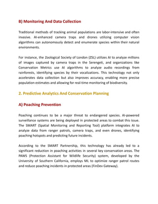 B) Monitoring And Data Collection
Traditional methods of tracking animal populations are labor-intensive and often
invasive. AI-enhanced camera traps and drones utilizing computer vision
algorithms can autonomously detect and enumerate species within their natural
environments.
For instance, the Zoological Society of London (ZSL) utilizes AI to analyze millions
of images captured by camera traps in the Serengeti, and organizations like
Conservation Metrics use AI algorithms to analyze audio recordings from
rainforests, identifying species by their vocalizations. This technology not only
accelerates data collection but also improves accuracy, enabling more precise
population estimates and allowing for real-time monitoring of biodiversity.
2. Predictive Analytics And Conservation Planning
A) Poaching Prevention
Poaching continues to be a major threat to endangered species. AI-powered
surveillance systems are being deployed in protected areas to combat this issue.
The SMART (Spatial Monitoring and Reporting Tool) platform integrates AI to
analyze data from ranger patrols, camera traps, and even drones, identifying
poaching hotspots and predicting future incidents.
According to the SMART Partnership, this technology has already led to a
significant reduction in poaching activities in several key conservation areas. The
PAWS (Protection Assistant for Wildlife Security) system, developed by the
University of Southern California, employs ML to optimize ranger patrol routes
and reduce poaching incidents in protected areas​(FinDev Gateway).
 