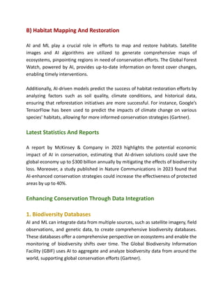B) Habitat Mapping And Restoration
AI and ML play a crucial role in efforts to map and restore habitats. Satellite
images and AI algorithms are utilized to generate comprehensive maps of
ecosystems, pinpointing regions in need of conservation efforts. The Global Forest
Watch, powered by AI, provides up-to-date information on forest cover changes,
enabling timely interventions.
Additionally, AI-driven models predict the success of habitat restoration efforts by
analyzing factors such as soil quality, climate conditions, and historical data,
ensuring that reforestation initiatives are more successful. For instance, Google’s
TensorFlow has been used to predict the impacts of climate change on various
species’ habitats, allowing for more informed conservation strategies​(Gartner)​
.
Latest Statistics And Reports
A report by McKinsey & Company in 2023 highlights the potential economic
impact of AI in conservation, estimating that AI-driven solutions could save the
global economy up to $300 billion annually by mitigating the effects of biodiversity
loss. Moreover, a study published in Nature Communications in 2023 found that
AI-enhanced conservation strategies could increase the effectiveness of protected
areas by up to 40%.
Enhancing Conservation Through Data Integration
1. Biodiversity Databases
AI and ML can integrate data from multiple sources, such as satellite imagery, field
observations, and genetic data, to create comprehensive biodiversity databases.
These databases offer a comprehensive perspective on ecosystems and enable the
monitoring of biodiversity shifts over time. The Global Biodiversity Information
Facility (GBIF) uses AI to aggregate and analyze biodiversity data from around the
world, supporting global conservation efforts​(Gartner)​
.
 