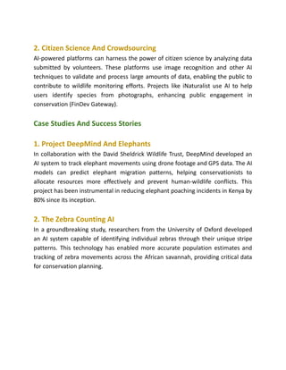 2. Citizen Science And Crowdsourcing
AI-powered platforms can harness the power of citizen science by analyzing data
submitted by volunteers. These platforms use image recognition and other AI
techniques to validate and process large amounts of data, enabling the public to
contribute to wildlife monitoring efforts. Projects like iNaturalist use AI to help
users identify species from photographs, enhancing public engagement in
conservation​(FinDev Gateway)​
.
Case Studies And Success Stories
1. Project DeepMind And Elephants
In collaboration with the David Sheldrick Wildlife Trust, DeepMind developed an
AI system to track elephant movements using drone footage and GPS data. The AI
models can predict elephant migration patterns, helping conservationists to
allocate resources more effectively and prevent human-wildlife conflicts. This
project has been instrumental in reducing elephant poaching incidents in Kenya by
80% since its inception.
2. The Zebra Counting AI
In a groundbreaking study, researchers from the University of Oxford developed
an AI system capable of identifying individual zebras through their unique stripe
patterns. This technology has enabled more accurate population estimates and
tracking of zebra movements across the African savannah, providing critical data
for conservation planning.
 