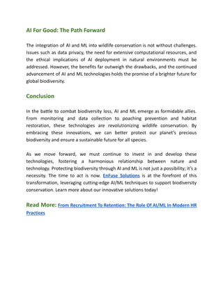 AI For Good: The Path Forward
The integration of AI and ML into wildlife conservation is not without challenges.
Issues such as data privacy, the need for extensive computational resources, and
the ethical implications of AI deployment in natural environments must be
addressed. However, the benefits far outweigh the drawbacks, and the continued
advancement of AI and ML technologies holds the promise of a brighter future for
global biodiversity.
Conclusion
In the battle to combat biodiversity loss, AI and ML emerge as formidable allies.
From monitoring and data collection to poaching prevention and habitat
restoration, these technologies are revolutionizing wildlife conservation. By
embracing these innovations, we can better protect our planet’s precious
biodiversity and ensure a sustainable future for all species.
As we move forward, we must continue to invest in and develop these
technologies, fostering a harmonious relationship between nature and
technology. Protecting biodiversity through AI and ML is not just a possibility; it’s a
necessity. The time to act is now. EnFuse Solutions is at the forefront of this
transformation, leveraging cutting-edge AI/ML techniques to support biodiversity
conservation. Learn more about our innovative solutions today!
Read More: From Recruitment To Retention: The Role Of AI/ML In Modern HR
Practices
 