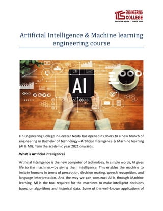 Artificial Intelligence & Machine learning
engineering course
ITS Engineering College in Greater Noida has opened its doors to a new branch of
engineering in Bachelor of technology—Artificial Intelligence & Machine learning
(Al & Ml), from the academic year 2021 onwards.
What is Artificial intelligence?
Artificial Intelligence is the new computer of technology. In simple words, AI gives
life to the machines—by giving them intelligence. This enables the machine to
imitate humans in terms of perception, decision making, speech recognition, and
language interpretation. And the way we can construct Ai is through Machine
learning. Ml is the tool required for the machines to make intelligent decisions
based on algorithms and historical data. Some of the well-known applications of
 
