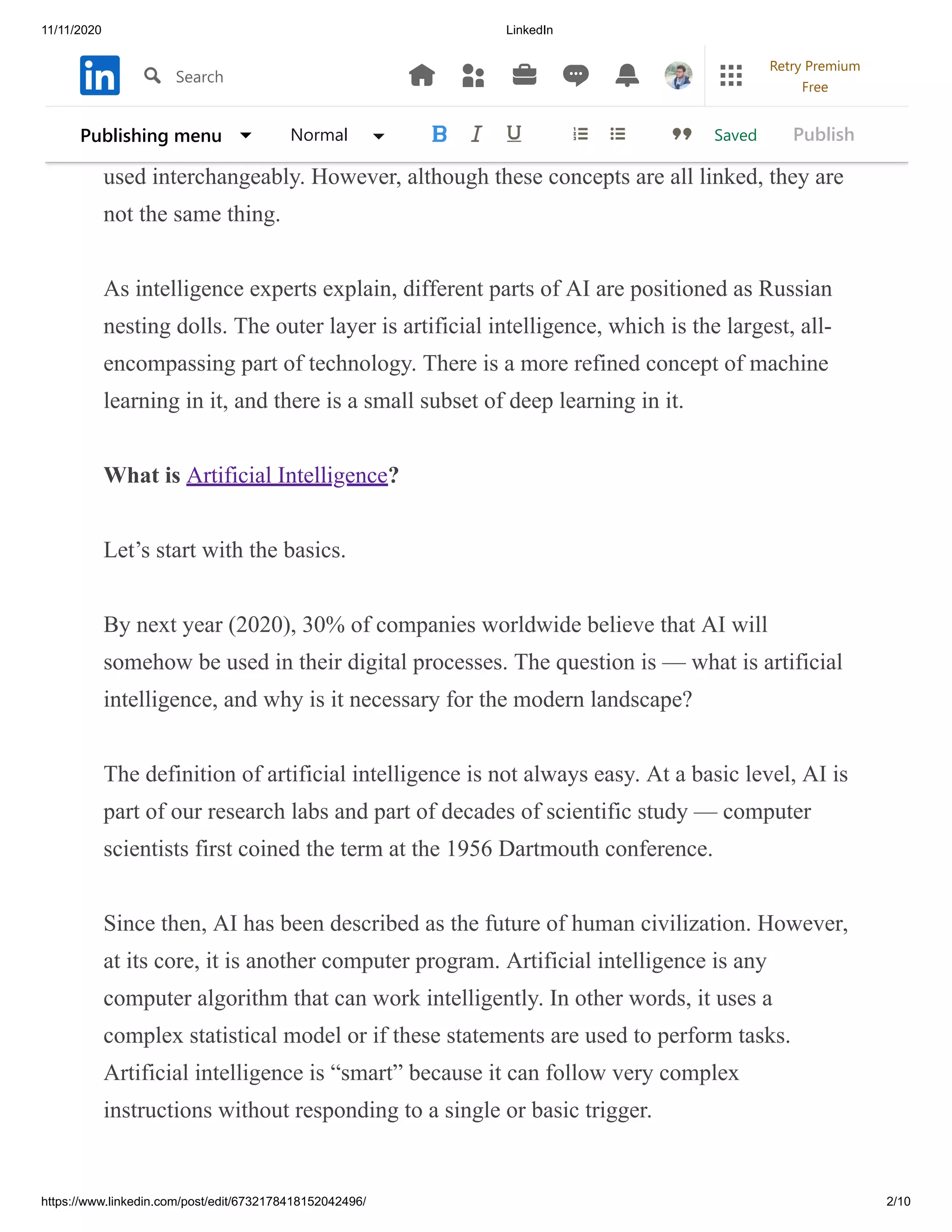 11/11/2020 LinkedIn
https://www.linkedin.com/post/edit/6732178418152042496/ 2/10
There are so many different phrases with this disruptive technology that some
words are often combined. For example, in a particular circle, terms like AI
SERVICES artificial intelligence, machine learning, and deep learning can be
used interchangeably. However, although these concepts are all linked, they are
not the same thing.
As intelligence experts explain, different parts of AI are positioned as Russian
nesting dolls. The outer layer is artificial intelligence, which is the largest, all-
encompassing part of technology. There is a more refined concept of machine
learning in it, and there is a small subset of deep learning in it.
What is Artificial Intelligence?
Let’s start with the basics.
By next year (2020), 30% of companies worldwide believe that AI will
somehow be used in their digital processes. The question is — what is artificial
intelligence, and why is it necessary for the modern landscape?
The definition of artificial intelligence is not always easy. At a basic level, AI is
part of our research labs and part of decades of scientific study — computer
scientists first coined the term at the 1956 Dartmouth conference.
Since then, AI has been described as the future of human civilization. However,
at its core, it is another computer program. Artificial intelligence is any
computer algorithm that can work intelligently. In other words, it uses a
complex statistical model or if these statements are used to perform tasks.
Artificial intelligence is “smart” because it can follow very complex
instructions without responding to a single or basic trigger.
SavedPublishing menu Normal Publish
Search
Retry Premium
Free
 
