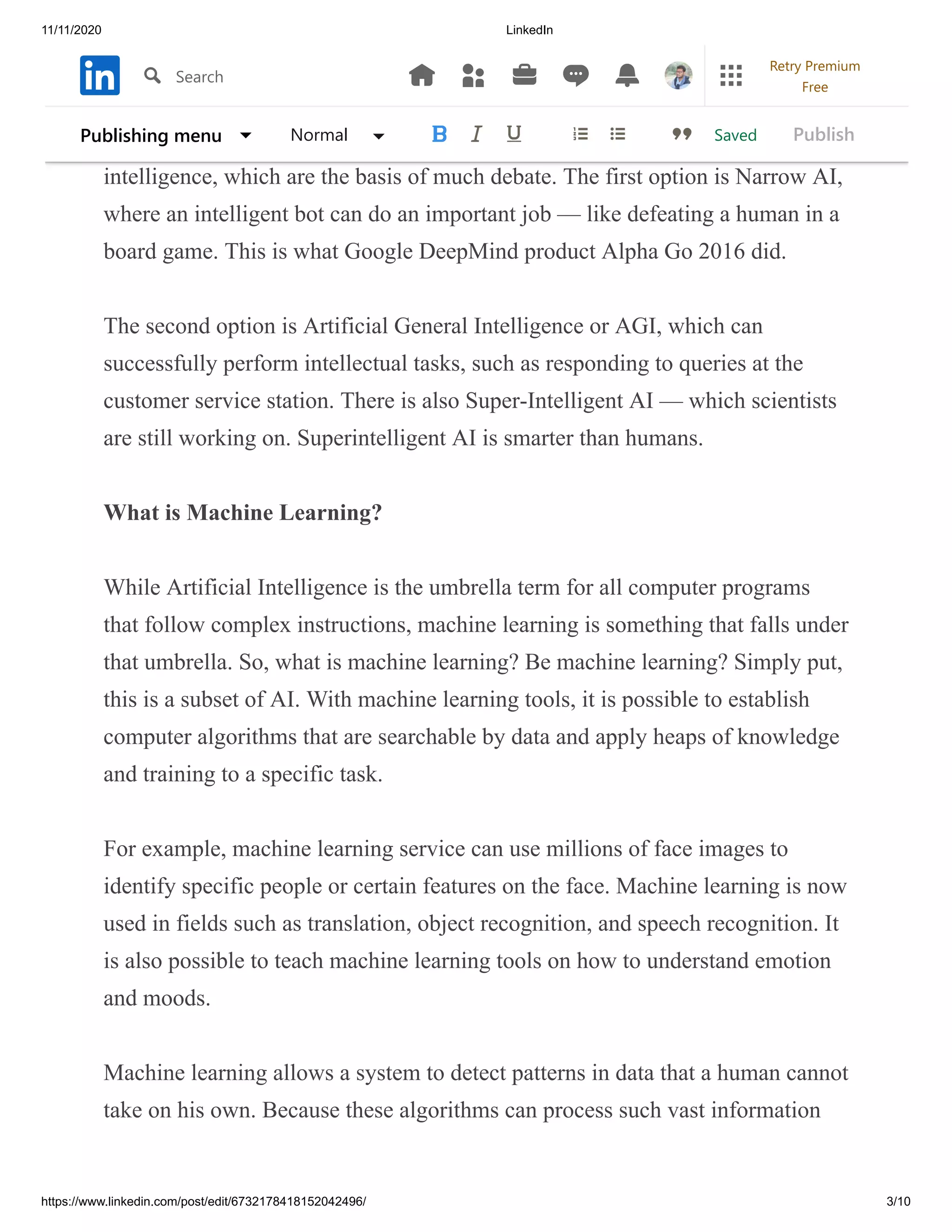 11/11/2020 LinkedIn
https://www.linkedin.com/post/edit/6732178418152042496/ 3/10
In recent years, AI has gained in popularity, thanks to the increase in available
GPUs that make parallel processing easier, cheaper, and more accessible.
However, not all AI is the same. There are 3 basic sides to artificial
intelligence, which are the basis of much debate. The first option is Narrow AI,
where an intelligent bot can do an important job — like defeating a human in a
board game. This is what Google DeepMind product Alpha Go 2016 did.
The second option is Artificial General Intelligence or AGI, which can
successfully perform intellectual tasks, such as responding to queries at the
customer service station. There is also Super-Intelligent AI — which scientists
are still working on. Superintelligent AI is smarter than humans.
What is Machine Learning?
While Artificial Intelligence is the umbrella term for all computer programs
that follow complex instructions, machine learning is something that falls under
that umbrella. So, what is machine learning? Be machine learning? Simply put,
this is a subset of AI. With machine learning tools, it is possible to establish
computer algorithms that are searchable by data and apply heaps of knowledge
and training to a specific task.
For example, machine learning service can use millions of face images to
identify specific people or certain features on the face. Machine learning is now
used in fields such as translation, object recognition, and speech recognition. It
is also possible to teach machine learning tools on how to understand emotion
and moods.
Machine learning allows a system to detect patterns in data that a human cannot
take on his own. Because these algorithms can process such vast information
SavedPublishing menu Normal Publish
Search
Retry Premium
Free
 