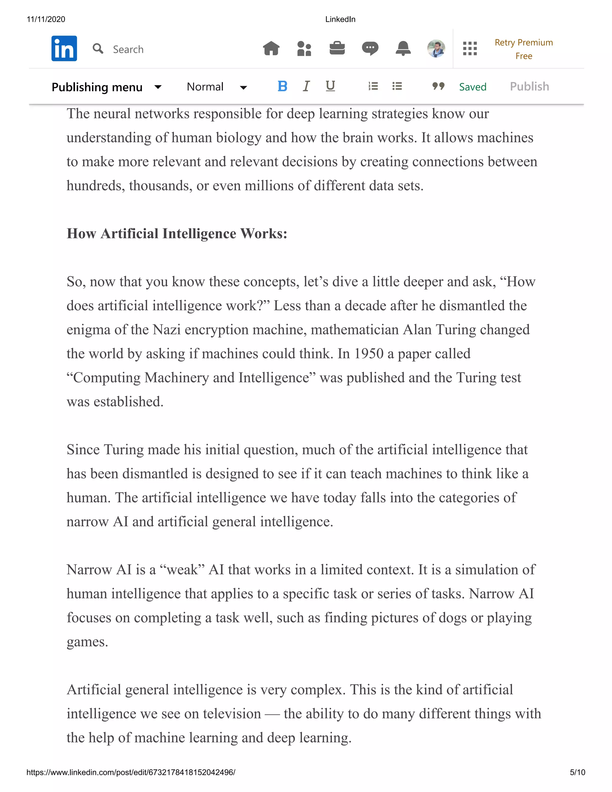 11/11/2020 LinkedIn
https://www.linkedin.com/post/edit/6732178418152042496/ 5/10
parameters to understand any learning algorithm before making accurate
learning choices.
The neural networks responsible for deep learning strategies know our
understanding of human biology and how the brain works. It allows machines
to make more relevant and relevant decisions by creating connections between
hundreds, thousands, or even millions of different data sets.
How Artificial Intelligence Works:
So, now that you know these concepts, let’s dive a little deeper and ask, “How
does artificial intelligence work?” Less than a decade after he dismantled the
enigma of the Nazi encryption machine, mathematician Alan Turing changed
the world by asking if machines could think. In 1950 a paper called
“Computing Machinery and Intelligence” was published and the Turing test
was established.
Since Turing made his initial question, much of the artificial intelligence that
has been dismantled is designed to see if it can teach machines to think like a
human. The artificial intelligence we have today falls into the categories of
narrow AI and artificial general intelligence.
Narrow AI is a “weak” AI that works in a limited context. It is a simulation of
human intelligence that applies to a specific task or series of tasks. Narrow AI
focuses on completing a task well, such as finding pictures of dogs or playing
games.
Artificial general intelligence is very complex. This is the kind of artificial
intelligence we see on television — the ability to do many different things with
the help of machine learning and deep learning.
SavedPublishing menu Normal Publish
Search
Retry Premium
Free
 