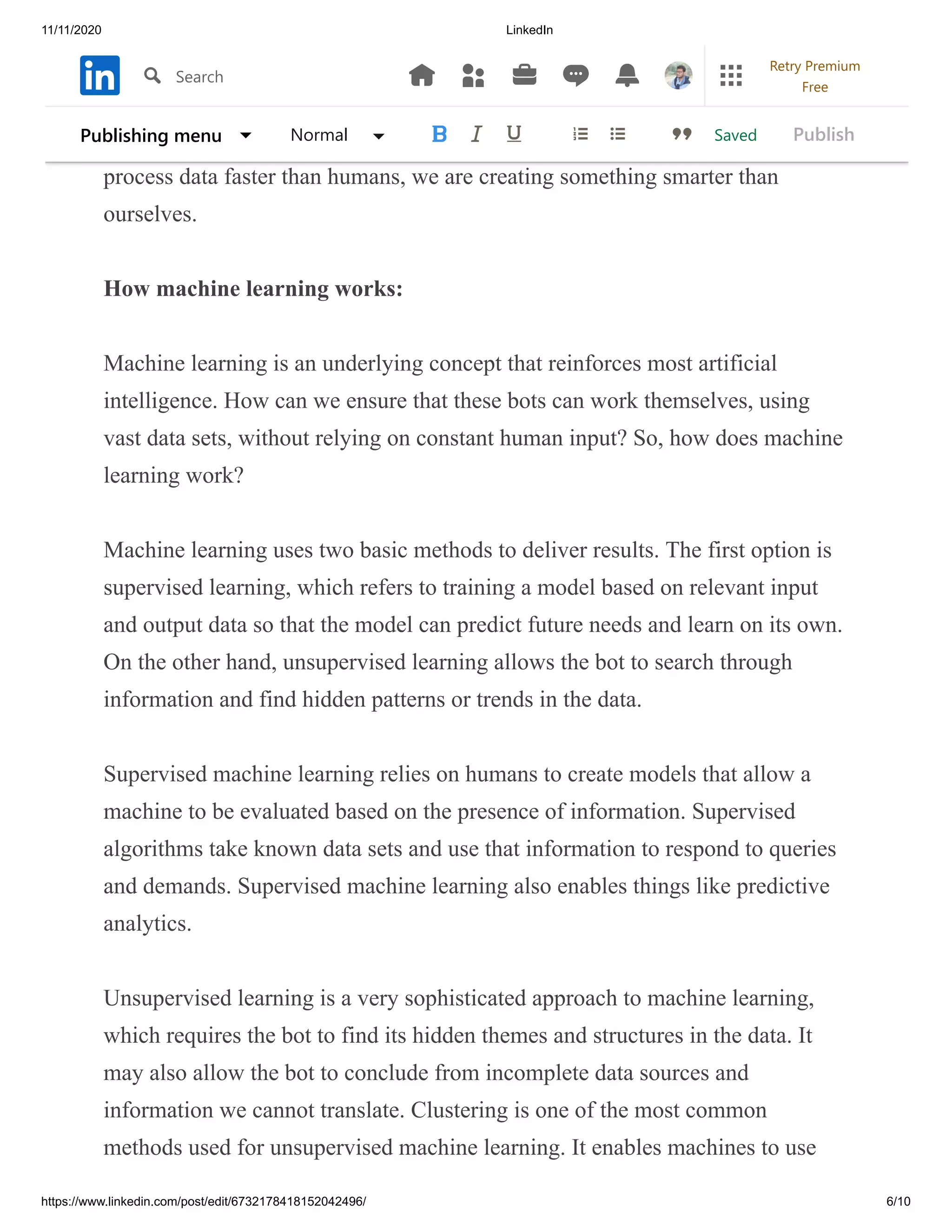 11/11/2020 LinkedIn
https://www.linkedin.com/post/edit/6732178418152042496/ 6/10
We have yet to fully discover the next stage of artificial super-intelligence AI.
If we unlock this extra level of AI, we have created robots that can think for
themselves, without any input from humans. Since those robots can think and
process data faster than humans, we are creating something smarter than
ourselves.
How machine learning works:
Machine learning is an underlying concept that reinforces most artificial
intelligence. How can we ensure that these bots can work themselves, using
vast data sets, without relying on constant human input? So, how does machine
learning work?
Machine learning uses two basic methods to deliver results. The first option is
supervised learning, which refers to training a model based on relevant input
and output data so that the model can predict future needs and learn on its own.
On the other hand, unsupervised learning allows the bot to search through
information and find hidden patterns or trends in the data.
Supervised machine learning relies on humans to create models that allow a
machine to be evaluated based on the presence of information. Supervised
algorithms take known data sets and use that information to respond to queries
and demands. Supervised machine learning also enables things like predictive
analytics.
Unsupervised learning is a very sophisticated approach to machine learning,
which requires the bot to find its hidden themes and structures in the data. It
may also allow the bot to conclude from incomplete data sources and
information we cannot translate. Clustering is one of the most common
methods used for unsupervised machine learning. It enables machines to use
SavedPublishing menu Normal Publish
Search
Retry Premium
Free
 