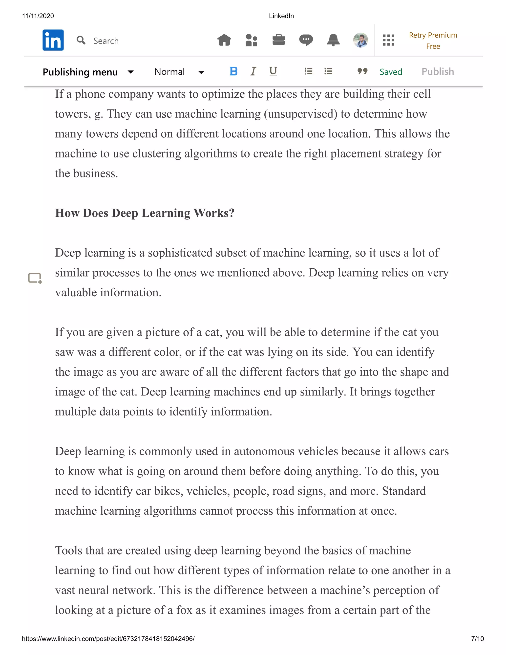 11/11/2020 LinkedIn
https://www.linkedin.com/post/edit/6732178418152042496/ 7/10
exploratory data analysis to find answers in the areas of commodity
identification, market research, and genome analysis.
If a phone company wants to optimize the places they are building their cell
towers, g. They can use machine learning (unsupervised) to determine how
many towers depend on different locations around one location. This allows the
machine to use clustering algorithms to create the right placement strategy for
the business.
How Does Deep Learning Works?
Deep learning is a sophisticated subset of machine learning, so it uses a lot of
similar processes to the ones we mentioned above. Deep learning relies on very
valuable information.
If you are given a picture of a cat, you will be able to determine if the cat you
saw was a different color, or if the cat was lying on its side. You can identify
the image as you are aware of all the different factors that go into the shape and
image of the cat. Deep learning machines end up similarly. It brings together
multiple data points to identify information.
Deep learning is commonly used in autonomous vehicles because it allows cars
to know what is going on around them before doing anything. To do this, you
need to identify car bikes, vehicles, people, road signs, and more. Standard
machine learning algorithms cannot process this information at once.
Tools that are created using deep learning beyond the basics of machine
learning to find out how different types of information relate to one another in a
vast neural network. This is the difference between a machine’s perception of
looking at a picture of a fox as it examines images from a certain part of the
SavedPublishing menu Normal Publish
Search
Retry Premium
Free
 