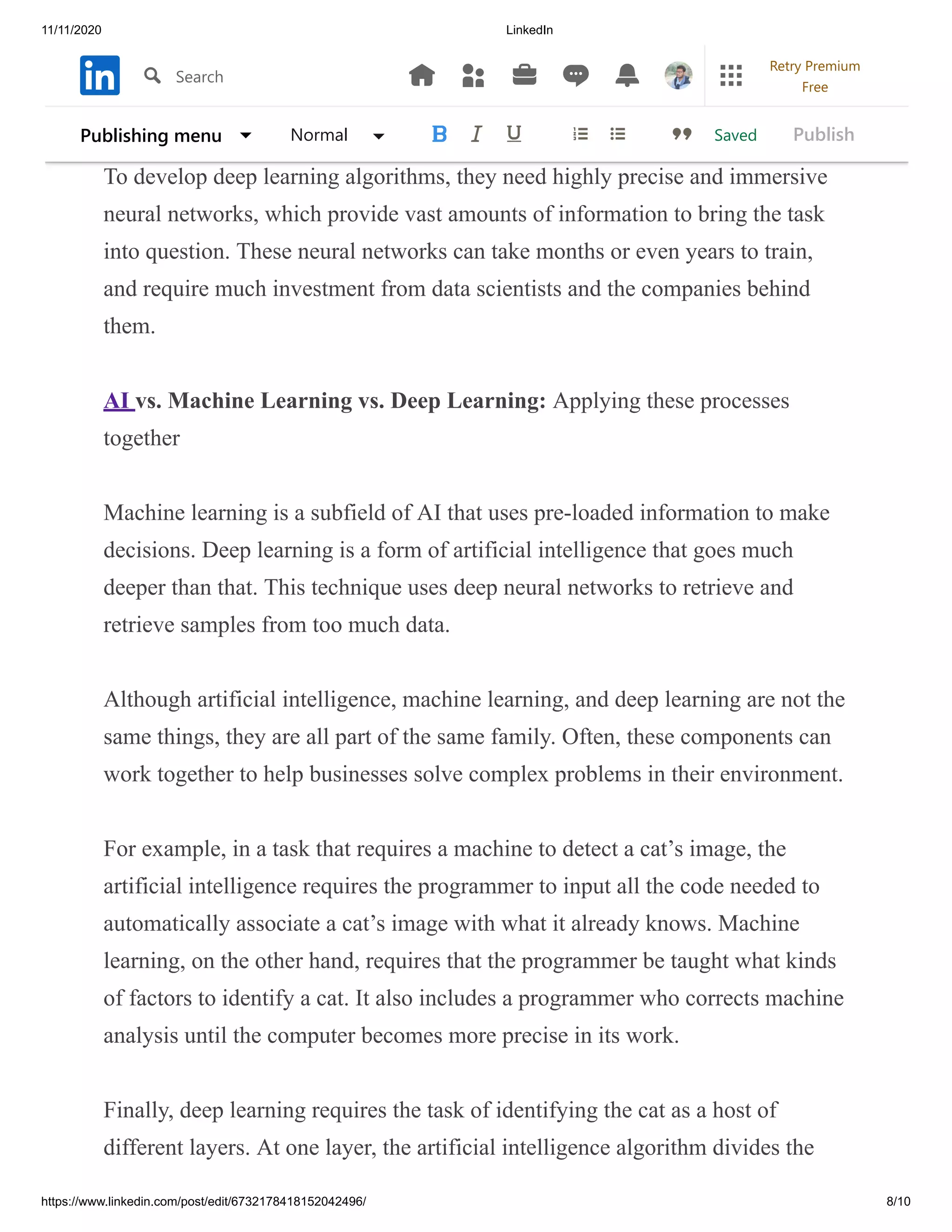 11/11/2020 LinkedIn
https://www.linkedin.com/post/edit/6732178418152042496/ 8/10
countryside in response to a specific question, and the same machine is
pointing ears, four legs, and a tail thinking “dog”.
To develop deep learning algorithms, they need highly precise and immersive
neural networks, which provide vast amounts of information to bring the task
into question. These neural networks can take months or even years to train,
and require much investment from data scientists and the companies behind
them.
AI vs. Machine Learning vs. Deep Learning: Applying these processes
together
Machine learning is a subfield of AI that uses pre-loaded information to make
decisions. Deep learning is a form of artificial intelligence that goes much
deeper than that. This technique uses deep neural networks to retrieve and
retrieve samples from too much data.
Although artificial intelligence, machine learning, and deep learning are not the
same things, they are all part of the same family. Often, these components can
work together to help businesses solve complex problems in their environment.
For example, in a task that requires a machine to detect a cat’s image, the
artificial intelligence requires the programmer to input all the code needed to
automatically associate a cat’s image with what it already knows. Machine
learning, on the other hand, requires that the programmer be taught what kinds
of factors to identify a cat. It also includes a programmer who corrects machine
analysis until the computer becomes more precise in its work.
Finally, deep learning requires the task of identifying the cat as a host of
different layers. At one layer, the artificial intelligence algorithm divides the
SavedPublishing menu Normal Publish
Search
Retry Premium
Free
 