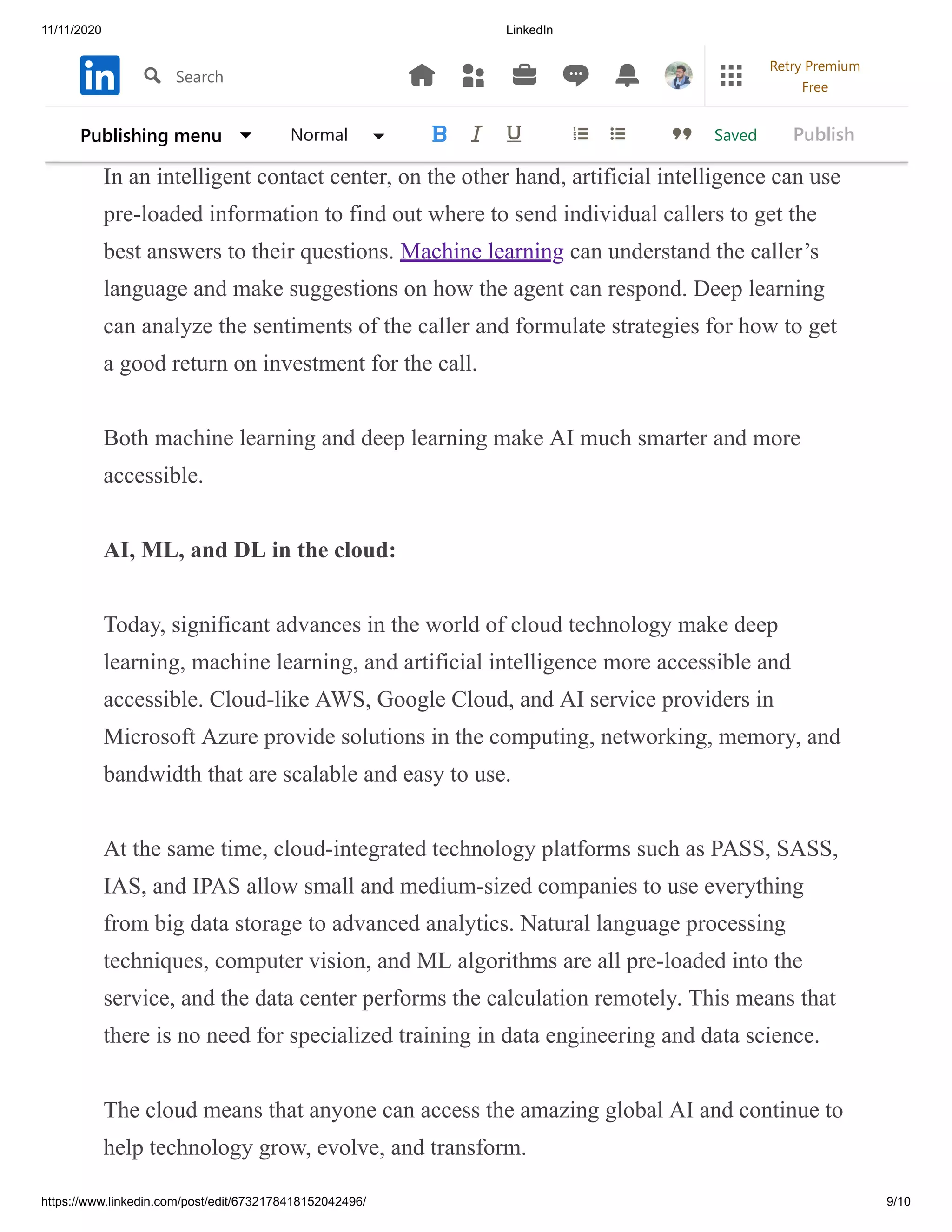11/11/2020 LinkedIn
https://www.linkedin.com/post/edit/6732178418152042496/ 9/10
cat’s task of detecting the eye, while examining the shape of another layer.
Connected layers of neural network results.
In an intelligent contact center, on the other hand, artificial intelligence can use
pre-loaded information to find out where to send individual callers to get the
best answers to their questions. Machine learning can understand the caller’s
language and make suggestions on how the agent can respond. Deep learning
can analyze the sentiments of the caller and formulate strategies for how to get
a good return on investment for the call.
Both machine learning and deep learning make AI much smarter and more
accessible.
AI, ML, and DL in the cloud:
Today, significant advances in the world of cloud technology make deep
learning, machine learning, and artificial intelligence more accessible and
accessible. Cloud-like AWS, Google Cloud, and AI service providers in
Microsoft Azure provide solutions in the computing, networking, memory, and
bandwidth that are scalable and easy to use.
At the same time, cloud-integrated technology platforms such as PASS, SASS,
IAS, and IPAS allow small and medium-sized companies to use everything
from big data storage to advanced analytics. Natural language processing
techniques, computer vision, and ML algorithms are all pre-loaded into the
service, and the data center performs the calculation remotely. This means that
there is no need for specialized training in data engineering and data science.
The cloud means that anyone can access the amazing global AI and continue to
help technology grow, evolve, and transform.
SavedPublishing menu Normal Publish
Search
Retry Premium
Free
 