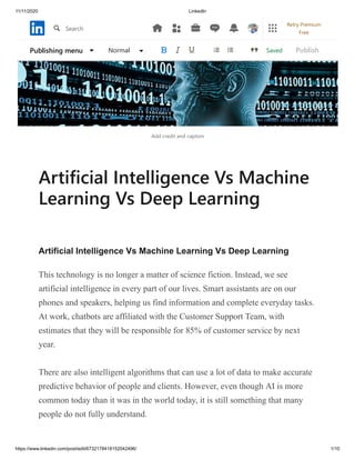 11/11/2020 LinkedIn
https://www.linkedin.com/post/edit/6732178418152042496/ 1/10
Add credit and caption
Artificial Intelligence Vs Machine
Learning Vs Deep Learning
Artificial Intelligence Vs Machine Learning Vs Deep Learning
This technology is no longer a matter of science fiction. Instead, we see
artificial intelligence in every part of our lives. Smart assistants are on our
phones and speakers, helping us find information and complete everyday tasks.
At work, chatbots are affiliated with the Customer Support Team, with
estimates that they will be responsible for 85% of customer service by next
year.
There are also intelligent algorithms that can use a lot of data to make accurate
predictive behavior of people and clients. However, even though AI is more
common today than it was in the world today, it is still something that many
people do not fully understand.
SavedPublishing menu Normal Publish
Search
Retry Premium
Free
 