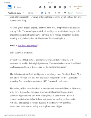 11/11/2020 LinkedIn
https://www.linkedin.com/post/edit/6732178418152042496/ 2/10
There are so many different phrases with this disruptive technology that some
words are often combined. For example, in a particular circle, terms like AI
SERVICES artificial intelligence, machine learning, and deep learning can be
used interchangeably. However, although these concepts are all linked, they are
not the same thing.
As intelligence experts explain, different parts of AI are positioned as Russian
nesting dolls. The outer layer is artificial intelligence, which is the largest, all-
encompassing part of technology. There is a more refined concept of machine
learning in it, and there is a small subset of deep learning in it.
What is Artificial Intelligence?
Let’s start with the basics.
By next year (2020), 30% of companies worldwide believe that AI will
somehow be used in their digital processes. The question is — what is artificial
intelligence, and why is it necessary for the modern landscape?
The definition of artificial intelligence is not always easy. At a basic level, AI is
part of our research labs and part of decades of scientific study — computer
scientists first coined the term at the 1956 Dartmouth conference.
Since then, AI has been described as the future of human civilization. However,
at its core, it is another computer program. Artificial intelligence is any
computer algorithm that can work intelligently. In other words, it uses a
complex statistical model or if these statements are used to perform tasks.
Artificial intelligence is “smart” because it can follow very complex
instructions without responding to a single or basic trigger.
SavedPublishing menu Normal Publish
Search
Retry Premium
Free
 