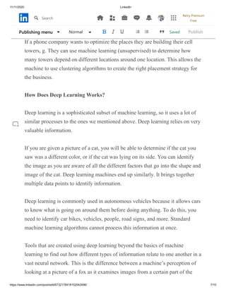 11/11/2020 LinkedIn
https://www.linkedin.com/post/edit/6732178418152042496/ 7/10
exploratory data analysis to find answers in the areas of commodity
identification, market research, and genome analysis.
If a phone company wants to optimize the places they are building their cell
towers, g. They can use machine learning (unsupervised) to determine how
many towers depend on different locations around one location. This allows the
machine to use clustering algorithms to create the right placement strategy for
the business.
How Does Deep Learning Works?
Deep learning is a sophisticated subset of machine learning, so it uses a lot of
similar processes to the ones we mentioned above. Deep learning relies on very
valuable information.
If you are given a picture of a cat, you will be able to determine if the cat you
saw was a different color, or if the cat was lying on its side. You can identify
the image as you are aware of all the different factors that go into the shape and
image of the cat. Deep learning machines end up similarly. It brings together
multiple data points to identify information.
Deep learning is commonly used in autonomous vehicles because it allows cars
to know what is going on around them before doing anything. To do this, you
need to identify car bikes, vehicles, people, road signs, and more. Standard
machine learning algorithms cannot process this information at once.
Tools that are created using deep learning beyond the basics of machine
learning to find out how different types of information relate to one another in a
vast neural network. This is the difference between a machine’s perception of
looking at a picture of a fox as it examines images from a certain part of the
SavedPublishing menu Normal Publish
Search
Retry Premium
Free
 