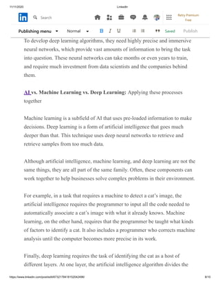 11/11/2020 LinkedIn
https://www.linkedin.com/post/edit/6732178418152042496/ 8/10
countryside in response to a specific question, and the same machine is
pointing ears, four legs, and a tail thinking “dog”.
To develop deep learning algorithms, they need highly precise and immersive
neural networks, which provide vast amounts of information to bring the task
into question. These neural networks can take months or even years to train,
and require much investment from data scientists and the companies behind
them.
AI vs. Machine Learning vs. Deep Learning: Applying these processes
together
Machine learning is a subfield of AI that uses pre-loaded information to make
decisions. Deep learning is a form of artificial intelligence that goes much
deeper than that. This technique uses deep neural networks to retrieve and
retrieve samples from too much data.
Although artificial intelligence, machine learning, and deep learning are not the
same things, they are all part of the same family. Often, these components can
work together to help businesses solve complex problems in their environment.
For example, in a task that requires a machine to detect a cat’s image, the
artificial intelligence requires the programmer to input all the code needed to
automatically associate a cat’s image with what it already knows. Machine
learning, on the other hand, requires that the programmer be taught what kinds
of factors to identify a cat. It also includes a programmer who corrects machine
analysis until the computer becomes more precise in its work.
Finally, deep learning requires the task of identifying the cat as a host of
different layers. At one layer, the artificial intelligence algorithm divides the
SavedPublishing menu Normal Publish
Search
Retry Premium
Free
 