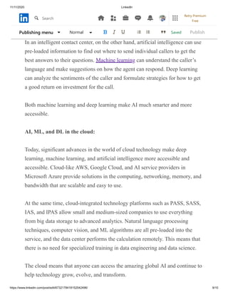 11/11/2020 LinkedIn
https://www.linkedin.com/post/edit/6732178418152042496/ 9/10
cat’s task of detecting the eye, while examining the shape of another layer.
Connected layers of neural network results.
In an intelligent contact center, on the other hand, artificial intelligence can use
pre-loaded information to find out where to send individual callers to get the
best answers to their questions. Machine learning can understand the caller’s
language and make suggestions on how the agent can respond. Deep learning
can analyze the sentiments of the caller and formulate strategies for how to get
a good return on investment for the call.
Both machine learning and deep learning make AI much smarter and more
accessible.
AI, ML, and DL in the cloud:
Today, significant advances in the world of cloud technology make deep
learning, machine learning, and artificial intelligence more accessible and
accessible. Cloud-like AWS, Google Cloud, and AI service providers in
Microsoft Azure provide solutions in the computing, networking, memory, and
bandwidth that are scalable and easy to use.
At the same time, cloud-integrated technology platforms such as PASS, SASS,
IAS, and IPAS allow small and medium-sized companies to use everything
from big data storage to advanced analytics. Natural language processing
techniques, computer vision, and ML algorithms are all pre-loaded into the
service, and the data center performs the calculation remotely. This means that
there is no need for specialized training in data engineering and data science.
The cloud means that anyone can access the amazing global AI and continue to
help technology grow, evolve, and transform.
SavedPublishing menu Normal Publish
Search
Retry Premium
Free
 