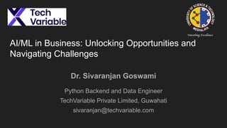 AI/ML in Business: Unlocking Opportunities and
Navigating Challenges
Dr. Sivaranjan Goswami
Python Backend and Data Engineer
TechVariable Private Limited, Guwahati
sivaranjan@techvariable.com
 