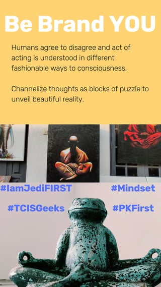 Be Brand YOU
Humans agree to disagree and act of
acting is understood in different
fashionable ways to consciousness.
Channelize thoughts as blocks of puzzle to
unveil beautiful reality.
#IamJediFIRST
#TCISGeeks
#Mindset
#PKFirst
 