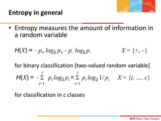 BITS Pilani, Pilani Campus
Entropy in general
• Entropy measures the amount of information in
a random variable
H(X) = – p+ log2 p+ – p– log2 p– X = {+, –}
for binary classification [two-valued random variable]
c c
H(X) = –  pi log2 pi =  pi log2 1/ pi X = {i, …, c}
i=1 i=1
for classification in c classes
 