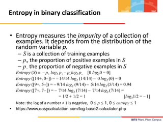 BITS Pilani, Pilani Campus
Entropy in binary classification
• Entropy measures the impurity of a collection of
examples. It depends from the distribution of the
random variable p.
– S is a collection of training examples
– p+ the proportion of positive examples in S
– p– the proportion of negative examples in S
Entropy (S)  – p+ log2 p+ – p–log2 p– [0 log20 = 0]
Entropy ([14+, 0–]) = – 14/14 log2 (14/14) – 0 log2 (0) = 0
Entropy ([9+, 5–]) = – 9/14 log2 (9/14) – 5/14 log2 (5/14) = 0.94
Entropy ([7+, 7– ]) = – 7/14 log2 (7/14) – 7/14 log2 (7/14) =
= 1/2 + 1/2 = 1 [log21/2 = – 1]
Note: the log of a number < 1 is negative, 0  p  1, 0  entropy  1
• https://www.easycalculation.com/log-base2-calculator.php
 
