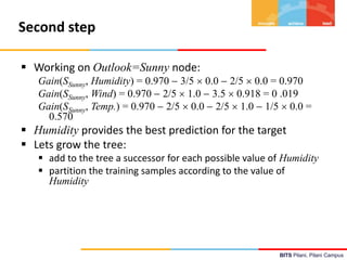BITS Pilani, Pilani Campus
Second step
 Working on Outlook=Sunny node:
Gain(SSunny, Humidity) = 0.970  3/5  0.0  2/5  0.0 = 0.970
Gain(SSunny, Wind) = 0.970  2/5  1.0  3.5  0.918 = 0 .019
Gain(SSunny, Temp.) = 0.970  2/5  0.0  2/5  1.0  1/5  0.0 =
0.570
 Humidity provides the best prediction for the target
 Lets grow the tree:
 add to the tree a successor for each possible value of Humidity
 partition the training samples according to the value of
Humidity
 
