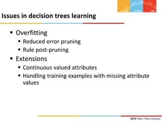 BITS Pilani, Pilani Campus
Issues in decision trees learning
 Overfitting
 Reduced error pruning
 Rule post-pruning
 Extensions
 Continuous valued attributes
 Handling training examples with missing attribute
values
 