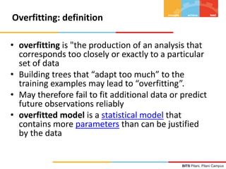 BITS Pilani, Pilani Campus
Overfitting: definition
• overfitting is "the production of an analysis that
corresponds too closely or exactly to a particular
set of data
• Building trees that “adapt too much” to the
training examples may lead to “overfitting”.
• May therefore fail to fit additional data or predict
future observations reliably
• overfitted model is a statistical model that
contains more parameters than can be justified
by the data
 