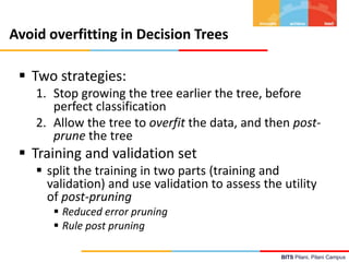 BITS Pilani, Pilani Campus
Avoid overfitting in Decision Trees
 Two strategies:
1. Stop growing the tree earlier the tree, before
perfect classification
2. Allow the tree to overfit the data, and then post-
prune the tree
 Training and validation set
 split the training in two parts (training and
validation) and use validation to assess the utility
of post-pruning
 Reduced error pruning
 Rule post pruning
 