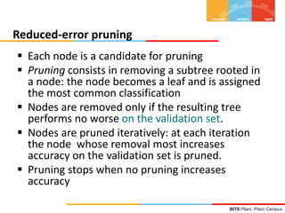 BITS Pilani, Pilani Campus
Reduced-error pruning
 Each node is a candidate for pruning
 Pruning consists in removing a subtree rooted in
a node: the node becomes a leaf and is assigned
the most common classification
 Nodes are removed only if the resulting tree
performs no worse on the validation set.
 Nodes are pruned iteratively: at each iteration
the node whose removal most increases
accuracy on the validation set is pruned.
 Pruning stops when no pruning increases
accuracy
 