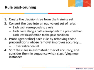 BITS Pilani, Pilani Campus
Rule post-pruning
1. Create the decision tree from the training set
2. Convert the tree into an equivalent set of rules
– Each path corresponds to a rule
– Each node along a path corresponds to a pre-condition
– Each leaf classification to the post-condition
3. Prune (generalize) each rule by removing those
preconditions whose removal improves accuracy …
– … over validation set
4. Sort the rules in estimated order of accuracy, and
consider them in sequence when classifying new
instances
 