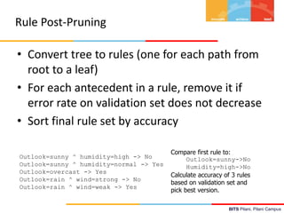 BITS Pilani, Pilani Campus
Rule Post-Pruning
• Convert tree to rules (one for each path from
root to a leaf)
• For each antecedent in a rule, remove it if
error rate on validation set does not decrease
• Sort final rule set by accuracy
Outlook=sunny ^ humidity=high -> No
Outlook=sunny ^ humidity=normal -> Yes
Outlook=overcast -> Yes
Outlook=rain ^ wind=strong -> No
Outlook=rain ^ wind=weak -> Yes
Compare first rule to:
Outlook=sunny->No
Humidity=high->No
Calculate accuracy of 3 rules
based on validation set and
pick best version.
 