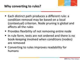 BITS Pilani, Pilani Campus
Why converting to rules?
 Each distinct path produces a different rule: a
condition removal may be based on a local
(contextual) criterion. Node pruning is global and
affects all the rules
 Provides flexibility of not removing entire node
 In rule form, tests are not ordered and there is no
book-keeping involved when conditions (nodes)
are removed
 Converting to rules improves readability for
humans
 