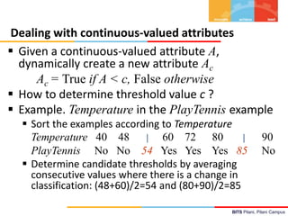 BITS Pilani, Pilani Campus
Dealing with continuous-valued attributes
 Given a continuous-valued attribute A,
dynamically create a new attribute Ac
Ac = True if A < c, False otherwise
 How to determine threshold value c ?
 Example. Temperature in the PlayTennis example
 Sort the examples according to Temperature
Temperature 40 48 | 60 72 80 | 90
PlayTennis No No 54 Yes Yes Yes 85 No
 Determine candidate thresholds by averaging
consecutive values where there is a change in
classification: (48+60)/2=54 and (80+90)/2=85
 