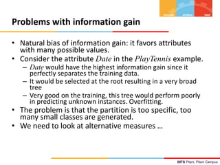 BITS Pilani, Pilani Campus
Problems with information gain
• Natural bias of information gain: it favors attributes
with many possible values.
• Consider the attribute Date in the PlayTennis example.
– Date would have the highest information gain since it
perfectly separates the training data.
– It would be selected at the root resulting in a very broad
tree
– Very good on the training, this tree would perform poorly
in predicting unknown instances. Overfitting.
• The problem is that the partition is too specific, too
many small classes are generated.
• We need to look at alternative measures …
 