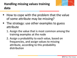 BITS Pilani, Pilani Campus
Handling missing values training
data
 How to cope with the problem that the value
of some attribute may be missing?
 The strategy: use other examples to guess
attribute
1. Assign the value that is most common among the
training examples at the node
2. Assign a probability to each value, based on
frequencies, and assign values to missing
attribute, according to this probability
distribution
 