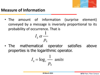 BITS Pilani, Pilani Campus
Measure of Information
20 March 2024
• The amount of information (surprise element)
conveyed by a message is inversely proportional to its
probability of occurrence. That is
• The mathematical operator satisfies above
properties is the logarithmic operator.
1
k
k
I
p

1
log
k r
k
I units
p

 