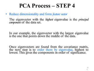 10
0
PCA Process – STEP 4
• Reduce dimensionality and form feature vector
The eigenvector with the highest eigenvalue is the principal
component of the data set.
In our example, the eigenvector with the largest eigenvalue
is the one that points down the middle of the data.
Once eigenvectors are found from the covariance matrix,
the next step is to order them by eigenvalue, highest to
lowest. This gives the components in order of significance.
 