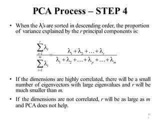 10
2
PCA Process – STEP 4
• When the λi’s are sorted in descending order, the proportion
of variance explained by the r principal components is:
• If the dimensions are highly correlated, there will be a small
number of eigenvectors with large eigenvalues and r will be
much smaller than m.
• If the dimensions are not correlated, r will be as large as m
and PCA does not help.
m
p
i
r
m

i
   …  … 
   … 
 1 2
i1
i1
 1 2 r
 