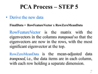 10
4
PCA Process – STEP 5
• Derive the new data
FinalData = RowFeatureVector x RowZeroMeanData
RowFeatureVector is the matrix with the
eigenvectors in the columns transposed so that the
eigenvectors are now in the rows, with the most
significant eigenvector at the top.
RowZeroMeanData is the mean-adjusted data
transposed, i.e., the data items are in each column,
with each row holding a separate dimension.
 