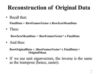 10
8
Reconstruction of Original Data
• Recall that:
FinalData = RowFeatureVector x RowZeroMeanData
• Then:
RowZeroMeanData = RowFeatureVector-1 x FinalData
• And thus:
RowOriginalData = (RowFeatureVector-1 x FinalData) +
OriginalMean
• If we use unit eigenvectors, the inverse is the same
as the transpose (hence, easier).
 