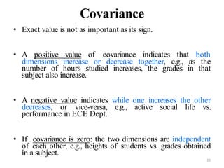 20
Covariance
• Exact value is not as important as its sign.
• A positive value of covariance indicates that both
dimensions increase or decrease together, e.g., as the
number of hours studied increases, the grades in that
subject also increase.
• A negative value indicates while one increases the other
decreases, or vice-versa, e.g., active social life vs.
performance in ECE Dept.
• If covariance is zero: the two dimensions are independent
of each other, e.g., heights of students vs. grades obtained
in a subject.
 