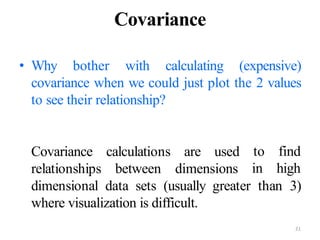 21
Covariance
• Why bother with calculating (expensive)
covariance when we could just plot the 2 values
to see their relationship?
Covariance
relationships
calculations
between
are used
dimensions
to find
in high
dimensional data sets (usually greater than 3)
where visualization is difficult.
 