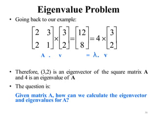 36
Eigenvalue Problem
• Going back to our example:
A . v = λ. v
• Therefore, (3,2) is an eigenvector of the square matrix A
and 4 is an eigenvalue of A
• The question is:
Given matrix A, how can we calculate the eigenvector
and eigenvalues forA?
1 2
   
3 3 12
   4 
3
2       
2  8  2
   
 