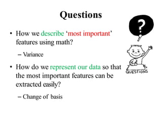 Questions
• How we describe ‘most important’
features using math?
– Variance
• How do we represent our data so that
the most important features can be
extracted easily?
– Change of basis
 