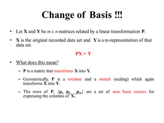 Change of Basis !!!
• Let X and Y be m x n matrices related by a linear transformation P.
• X is the original recorded data set and Yis a re-representation of that
data set.
PX = Y
• What does this mean?
– P is a matrix that transforms X into Y.
– Geometrically, P is a rotation and a stretch (scaling) which again
transforms X into Y.
– The rows of P, {p1, p2, …,pm} are a set of new basis vectors for
expressing the columns of X.
 